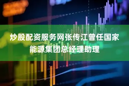 炒股配资服务网　　张传江曾任国家能源集团总经理助理