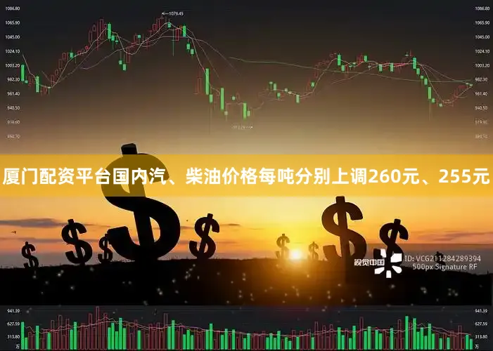 厦门配资平台国内汽、柴油价格每吨分别上调260元、255元