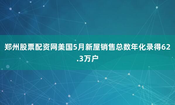 郑州股票配资网美国5月新屋销售总数年化录得62.3万户