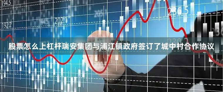 股票怎么上杠杆瑞安集团与浦江镇政府签订了城中村合作协议