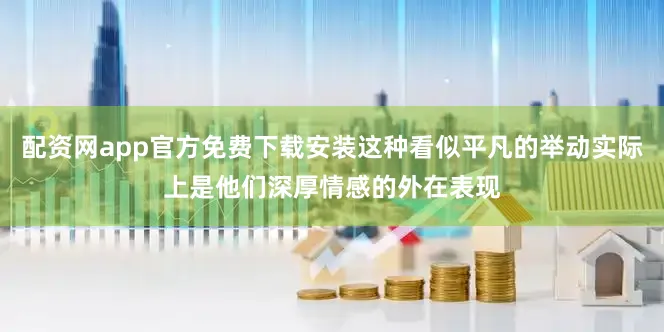 配资网app官方免费下载安装这种看似平凡的举动实际上是他们深厚情感的外在表现