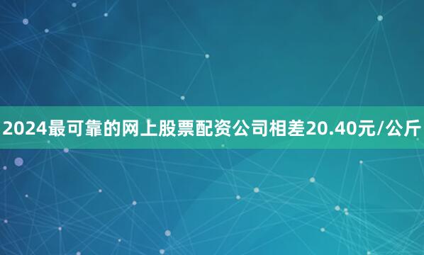 2024最可靠的网上股票配资公司相差20.40元/公斤