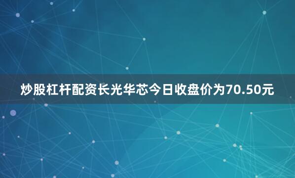 炒股杠杆配资长光华芯今日收盘价为70.50元