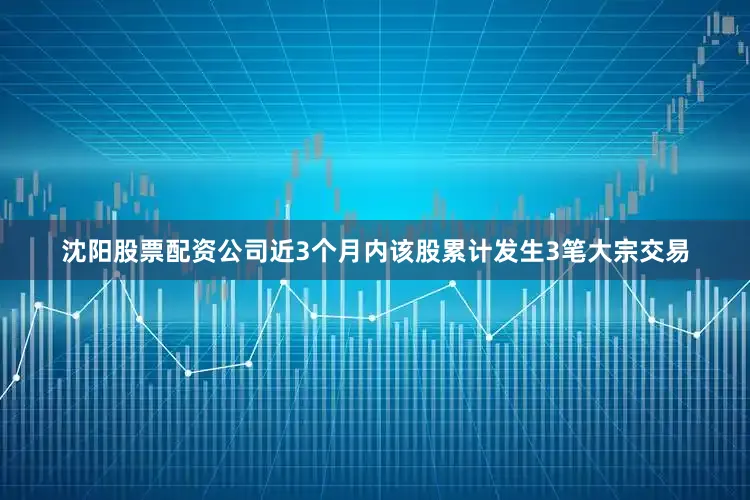 沈阳股票配资公司近3个月内该股累计发生3笔大宗交易