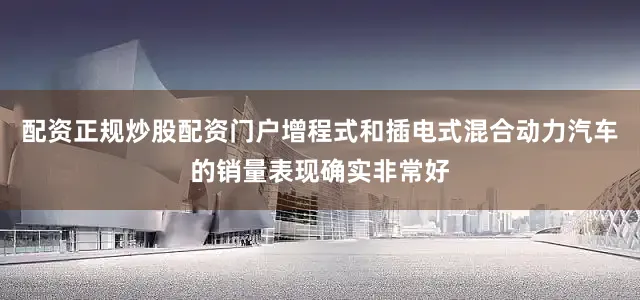配资正规炒股配资门户增程式和插电式混合动力汽车的销量表现确实非常好