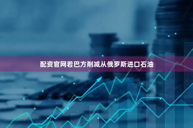 配资官网若巴方削减从俄罗斯进口石油