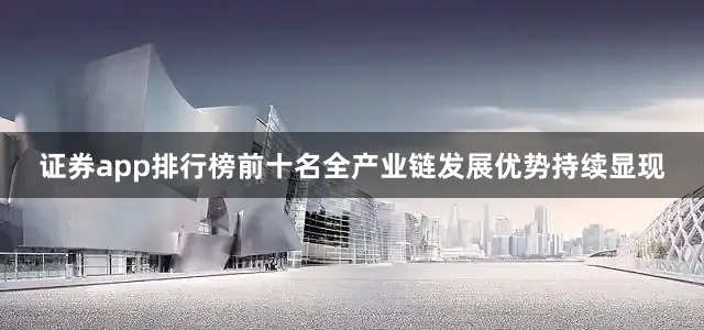 证券app排行榜前十名全产业链发展优势持续显现