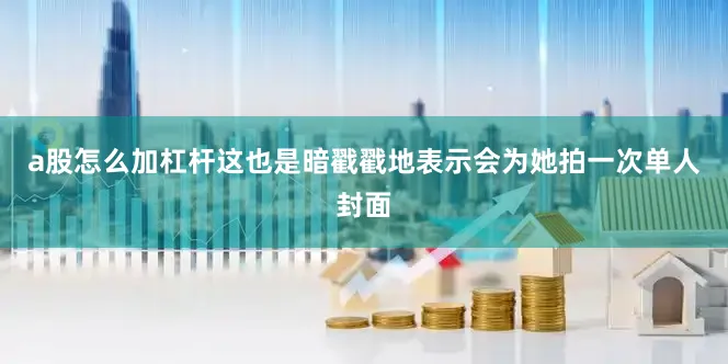 a股怎么加杠杆这也是暗戳戳地表示会为她拍一次单人封面