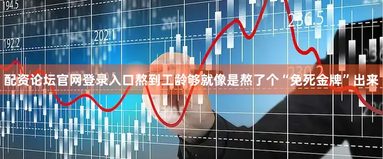 配资论坛官网登录入口熬到工龄够就像是熬了个“免死金牌”出来