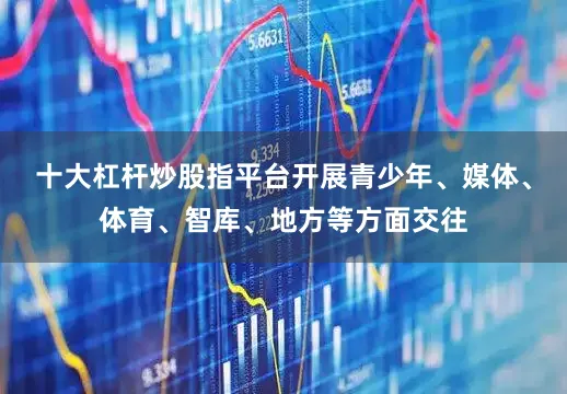 十大杠杆炒股指平台开展青少年、媒体、体育、智库、地方等方面交往