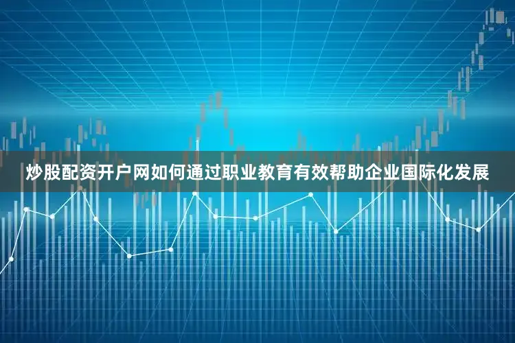 炒股配资开户网如何通过职业教育有效帮助企业国际化发展